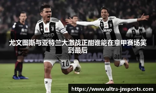 尤文图斯与亚特兰大激战正酣谁能在意甲赛场笑到最后